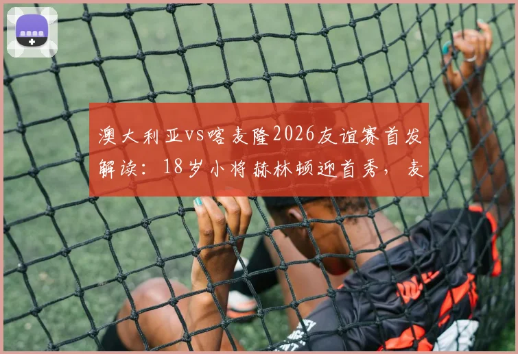 澳大利亚vs喀麦隆2026友谊赛首发解读:18岁小将赫林顿迎首秀,麦格里领衔中场,双方战术阵型一览