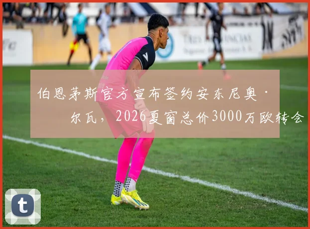 伯恩茅斯官方宣布签约安东尼奥·席尔瓦，2026夏窗总价3000万欧转会详情与球员分析
