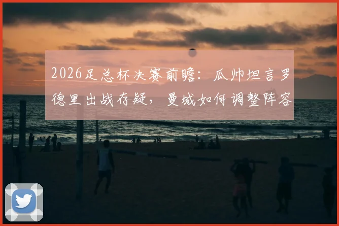 2026足总杯决赛前瞻:瓜帅坦言罗德里出战存疑,曼城如何调整阵容冲击冠军?