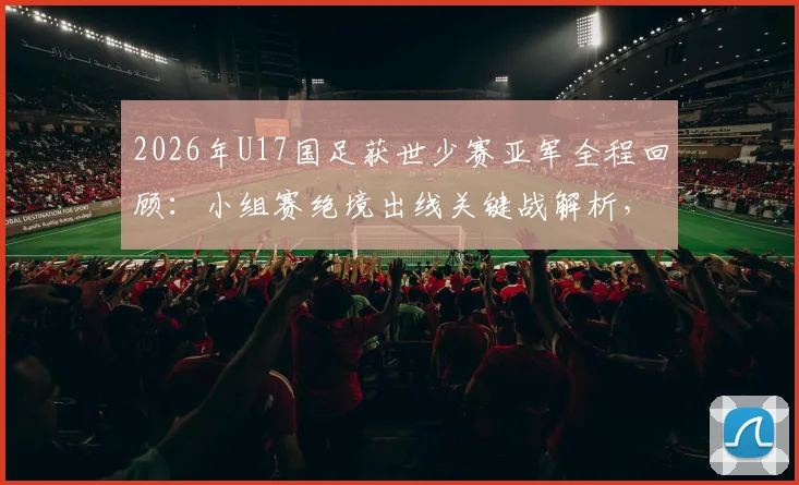 2026年U17国足获世少赛亚军全程回顾:小组赛绝境出线关键战解析,决赛对阵日本队战术与阵容深度分析