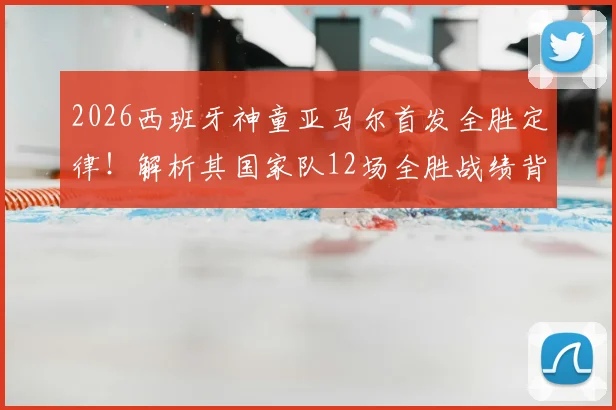 2026西班牙神童亚马尔首发全胜定律!解析其国家队12场全胜战绩背后的秘密