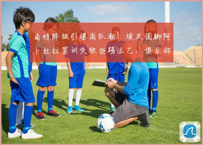 南特降级引爆离队潮!埃及国脚阿卜杜拉罢训失联拒踢法乙,俱乐部面临棘手难题