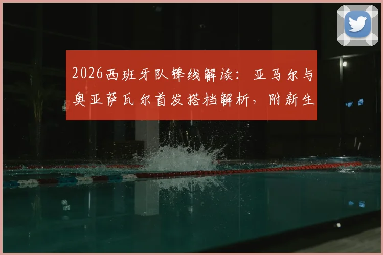 2026西班牙队锋线解读：亚马尔与奥亚萨瓦尔首发搭档解析，附新生代球员技术特点与位置分析指南