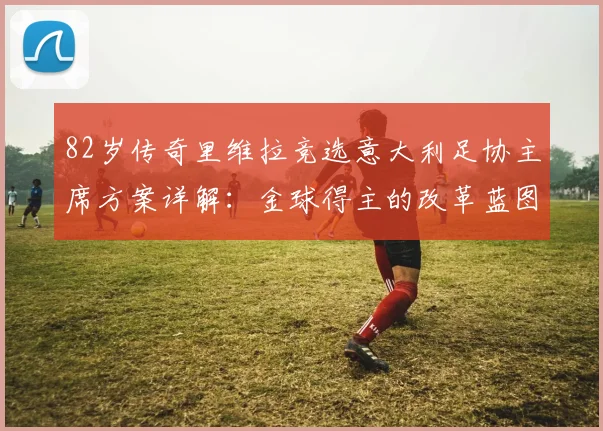 82岁传奇里维拉竞选意大利足协主席方案详解:金球得主的改革蓝图与足坛震动