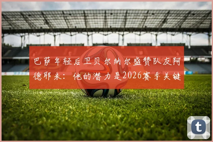 巴萨年轻后卫贝尔纳尔盛赞队友阿德耶米：他的潜力是2026赛季关键，我渴望在诺坎普扎根