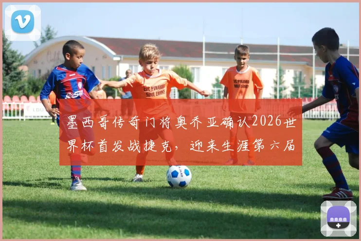 墨西哥传奇门将奥乔亚确认2026世界杯首发战捷克，迎来生涯第六届世界杯的最后一舞