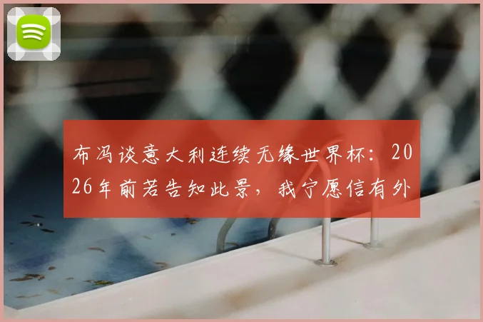 布冯谈意大利连续无缘世界杯:2026年前若告知此景,我宁愿信有外星人,回顾传奇门将的痛心感慨