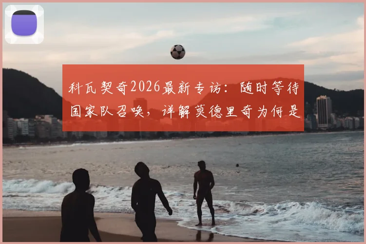 科瓦契奇2026最新专访:随时等待国家队召唤,详解莫德里奇为何是年轻球员终极榜样