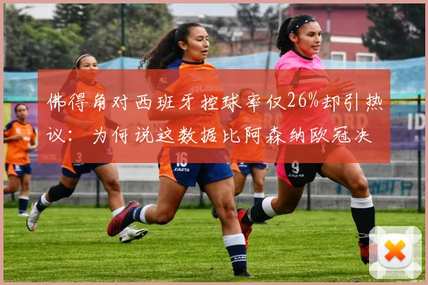 佛得角对西班牙控球率仅26%却引热议:为何说这数据比阿森纳欧冠决赛还高1%?