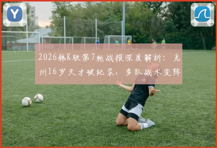 2026韩K联第7轮战报深度解析：光州16岁天才破纪录，多队战术变阵实战效果点评