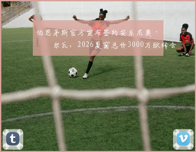 伯恩茅斯官方宣布签约安东尼奥·席尔瓦，2026夏窗总价3000万欧转会详情与球员分析