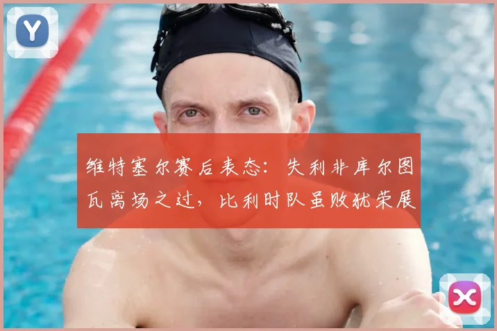 维特塞尔赛后表态:失利非库尔图瓦离场之过,比利时队虽败犹荣展现强队风范
