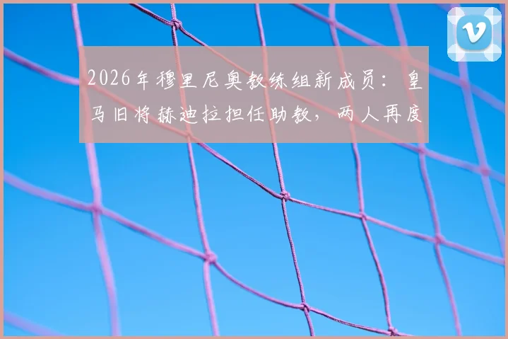 2026年穆里尼奥教练组新成员:皇马旧将赫迪拉担任助教,两人再度联手前景分析