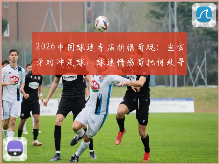 2026中国球迷寺庙祈福奇观：当玄学对冲足球，球迷情感寄托何处寻