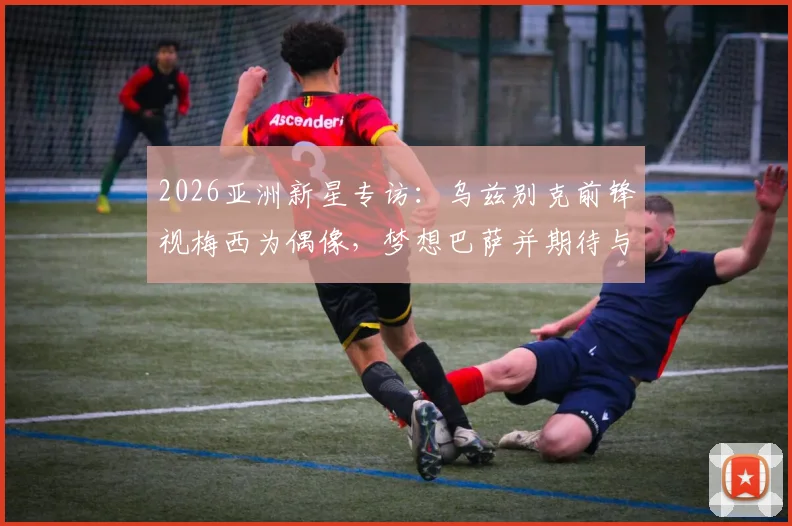 2026亚洲新星专访：乌兹别克前锋视梅西为偶像，梦想巴萨并期待与C罗同场竞技