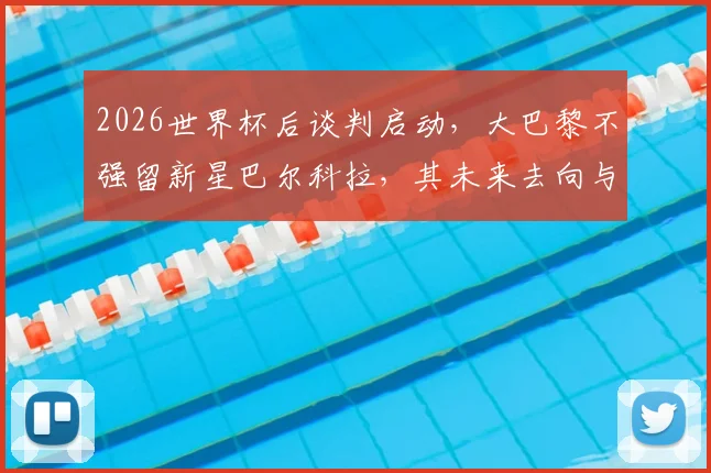 2026世界杯后谈判启动，大巴黎不强留新星巴尔科拉，其未来去向与续约进展深度追踪