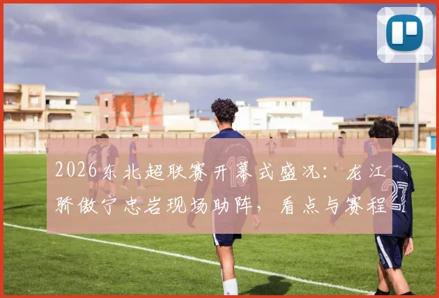 2026东北超联赛开幕式盛况:龙江骄傲宁忠岩现场助阵,看点与赛程全解析
