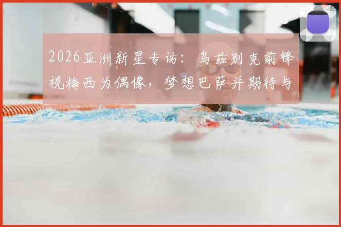 2026亚洲新星专访:乌兹别克前锋视梅西为偶像,梦想巴萨并期待与C罗同场竞技