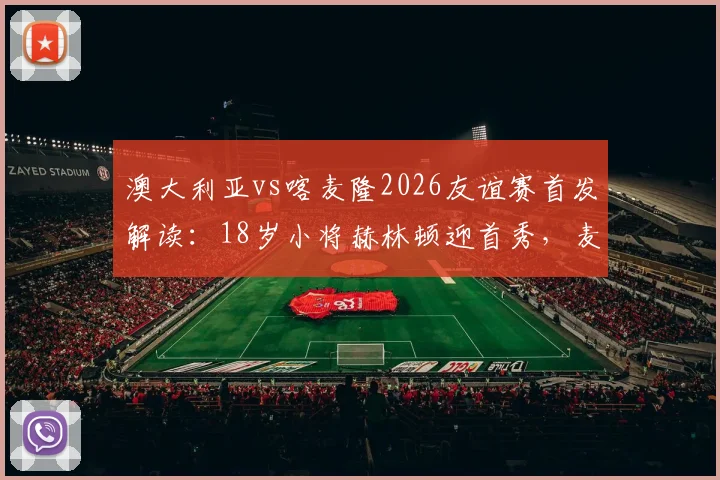 澳大利亚vs喀麦隆2026友谊赛首发解读：18岁小将赫林顿迎首秀，麦格里领衔中场，双方战术阵型一览