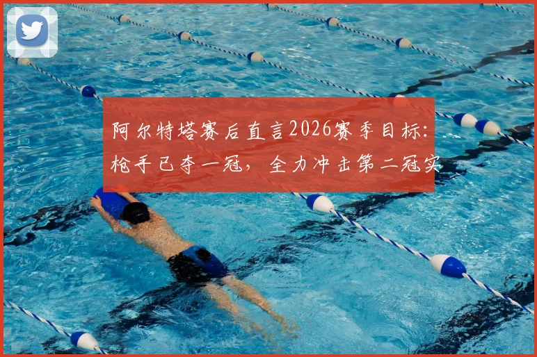 阿尔特塔赛后直言2026赛季目标：枪手已夺一冠，全力冲击第二冠实现双冠王伟业
