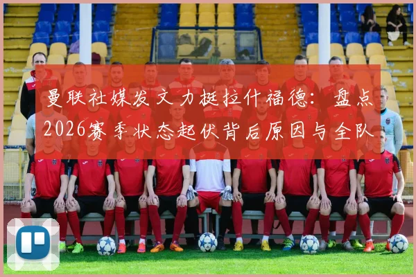 曼联社媒发文力挺拉什福德：盘点2026赛季状态起伏背后原因与全队支持细节