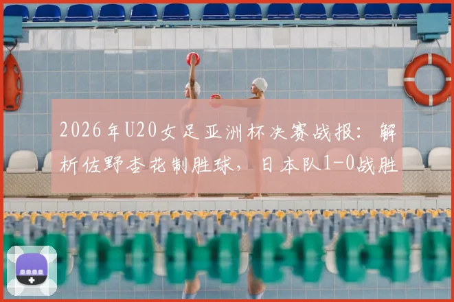 2026年U20女足亚洲杯决赛战报：解析佐野杏花制胜球，日本队1-0战胜朝鲜队夺冠历程与阵容分析