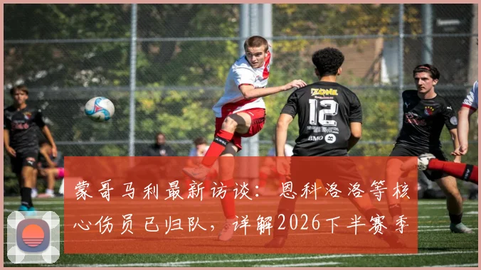蒙哥马利最新访谈：恩科洛洛等核心伤员已归队，详解2026下半赛季提升球队掌控力关键点