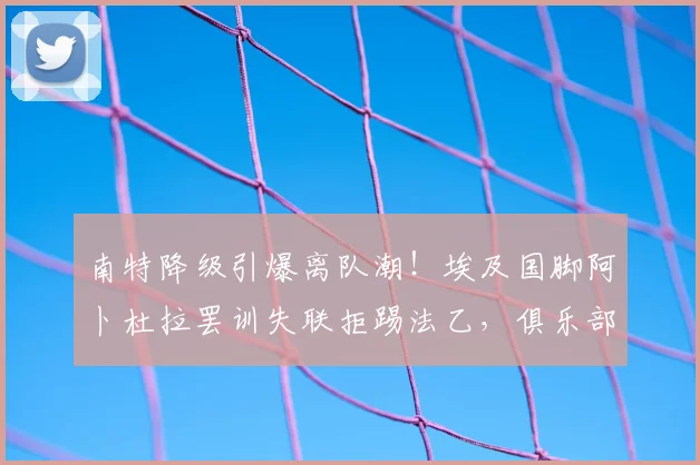 南特降级引爆离队潮！埃及国脚阿卜杜拉罢训失联拒踢法乙，俱乐部面临棘手难题