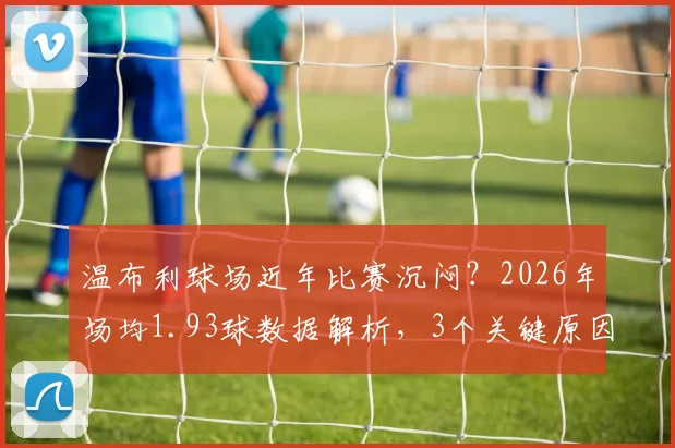 温布利球场近年比赛沉闷？2026年场均1.93球数据解析，3个关键原因与提升观赏性方案