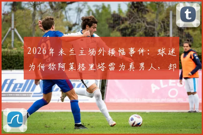 2026年米兰主场外横幅事件:球迷为何称阿莱格里塔雷为真男人,却怒斥伊布是恶魔?