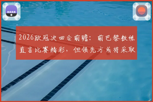 2026欧冠次回合前瞻:前巴黎教练直言比赛精彩,但领先方或将采取龟缩防守战术解析