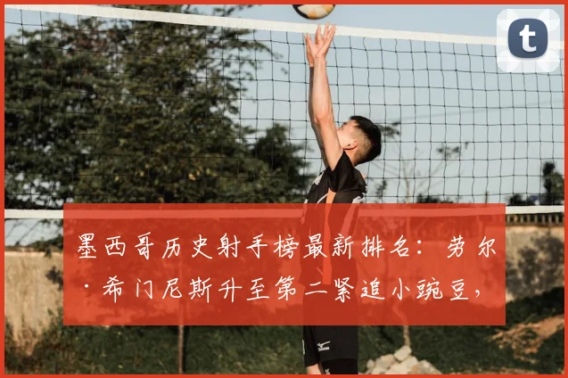 墨西哥历史射手榜最新排名:劳尔·希门尼斯升至第二紧追小豌豆,国家队进球数据与超越可能性分析