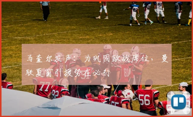 马奎尔发声:为巩固欧战席位,曼联夏窗引援势在必行