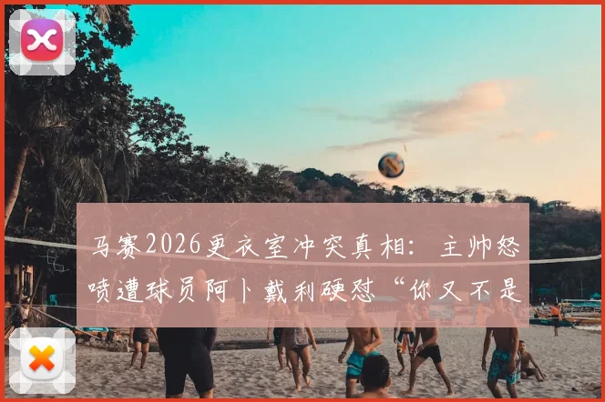 马赛2026更衣室冲突真相:主帅怒喷遭球员阿卜戴利硬怼“你又不是我爹”,球队内部矛盾全解析