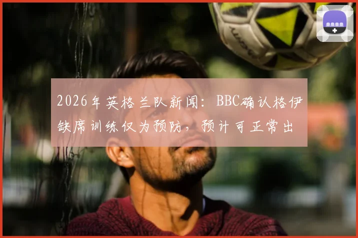 2026年英格兰队新闻:BBC确认格伊缺席训练仅为预防,预计可正常出战挪威