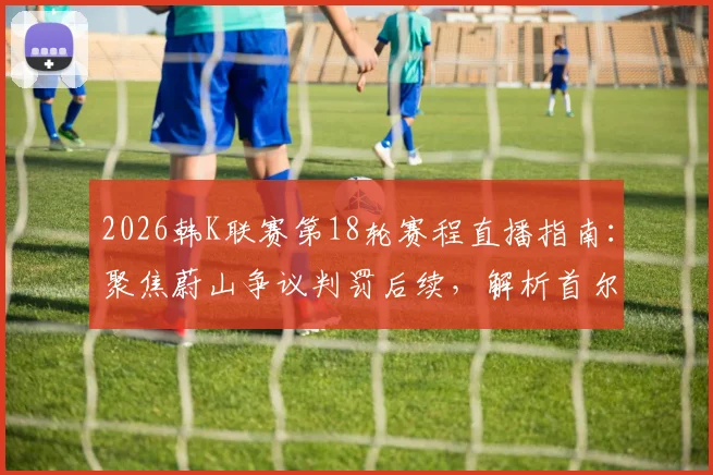 2026韩K联赛第18轮赛程直播指南:聚焦蔚山争议判罚后续,解析首尔领跑关键战
