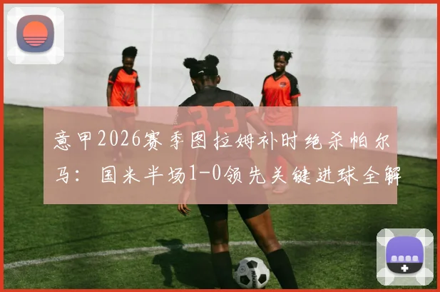 意甲2026赛季图拉姆补时绝杀帕尔马：国米半场1-0领先关键进球全解析，战术影响前瞻