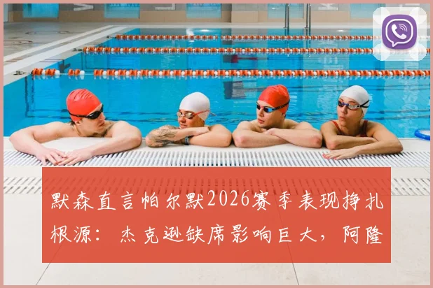 默森直言帕尔默2026赛季表现挣扎根源：杰克逊缺席影响巨大，阿隆索应考虑夏季召回方案