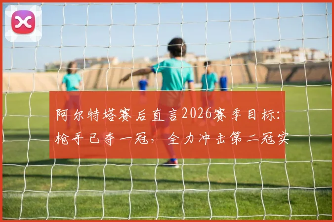 阿尔特塔赛后直言2026赛季目标:枪手已夺一冠,全力冲击第二冠实现双冠王伟业