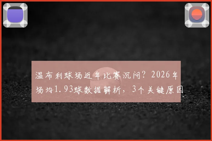 温布利球场近年比赛沉闷?2026年场均1.93球数据解析,3个关键原因与提升观赏性方案