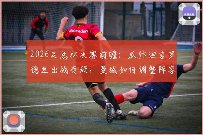 2026足总杯决赛前瞻：瓜帅坦言罗德里出战存疑，曼城如何调整阵容冲击冠军？