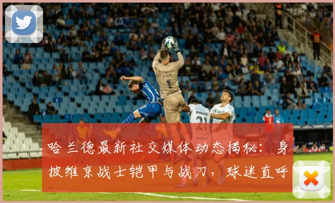 哈兰德最新社交媒体动态揭秘:身披维京战士铠甲与战刀,球迷直呼抽象却显霸气2026