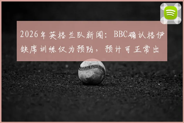 2026年英格兰队新闻：BBC确认格伊缺席训练仅为预防，预计可正常出战挪威
