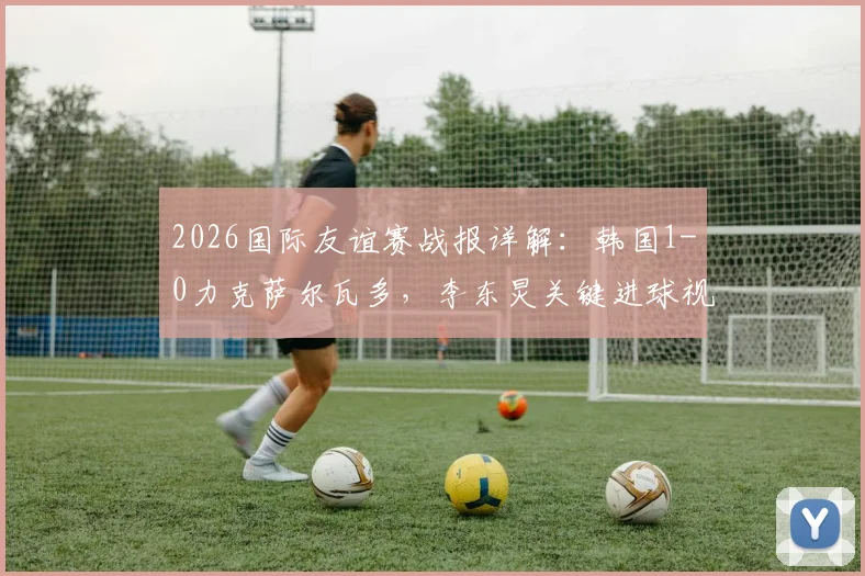 2026国际友谊赛战报详解:韩国1-0力克萨尔瓦多,李东炅关键进球视频分析与两队战术复盘