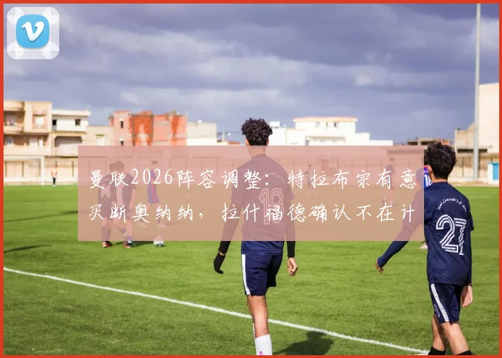 曼联2026阵容调整:特拉布宗有意买断奥纳纳,拉什福德确认不在计划内