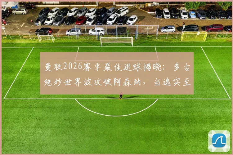 曼联2026赛季最佳进球揭晓:多古绝妙世界波攻破阿森纳,当选实至名归?附进球视频及评选分析