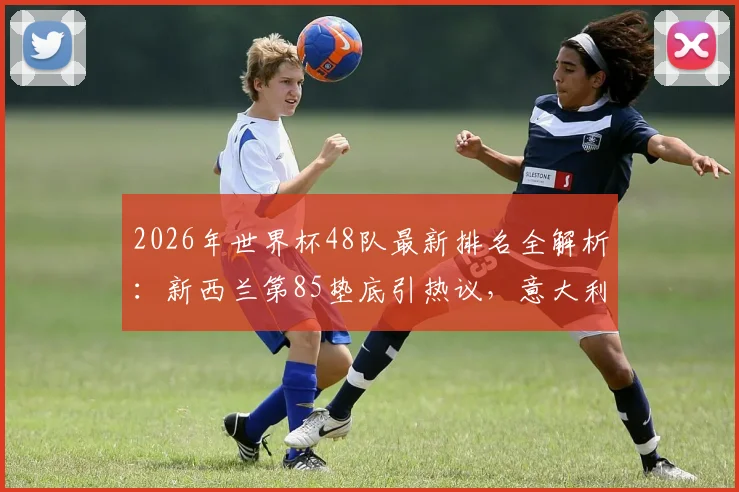 2026年世界杯48队最新排名全解析:新西兰第85垫底引热议,意大利高居第12缘何缺席?