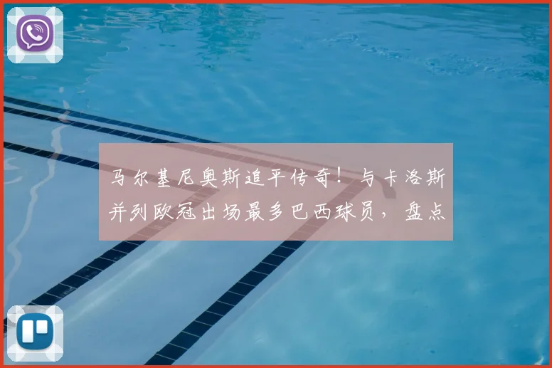 马尔基尼奥斯追平传奇！与卡洛斯并列欧冠出场最多巴西球员，盘点其关键生涯时刻