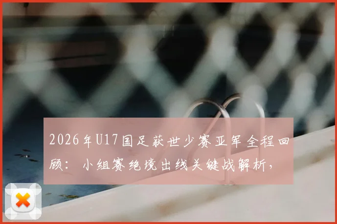 2026年U17国足获世少赛亚军全程回顾：小组赛绝境出线关键战解析，决赛对阵日本队战术与阵容深度分析