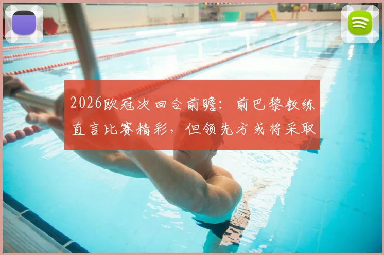 2026欧冠次回合前瞻：前巴黎教练直言比赛精彩，但领先方或将采取龟缩防守战术解析
